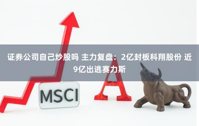 证券公司自己炒股吗 主力复盘：2亿封板科翔股份 近9亿出逃赛力斯