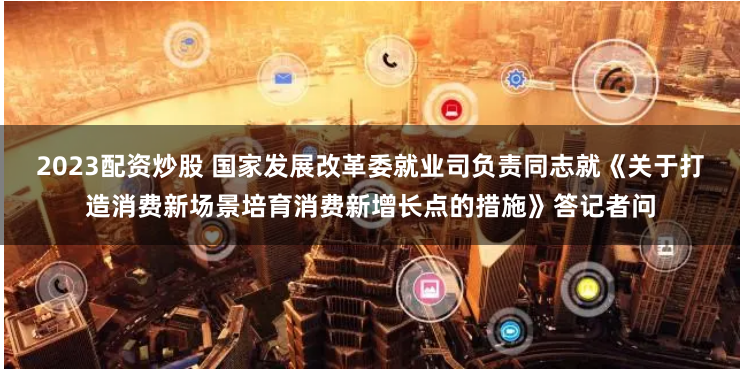 2023配资炒股 国家发展改革委就业司负责同志就《关于打造消费新场景培育消费新增长点的措施》答记者问