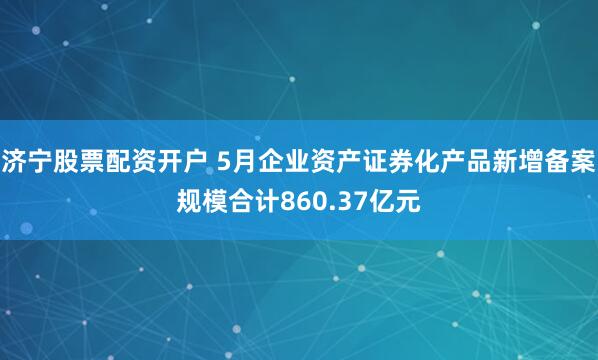济宁股票配资开户 5月企业资产证券化产品新增备案规模合计860.37亿元