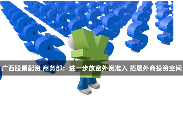 广西股票配资 商务部：进一步放宽外资准入 拓展外商投资空间