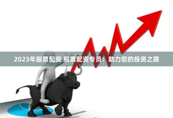 2023年股票配资 股票配资专员：助力您的投资之路