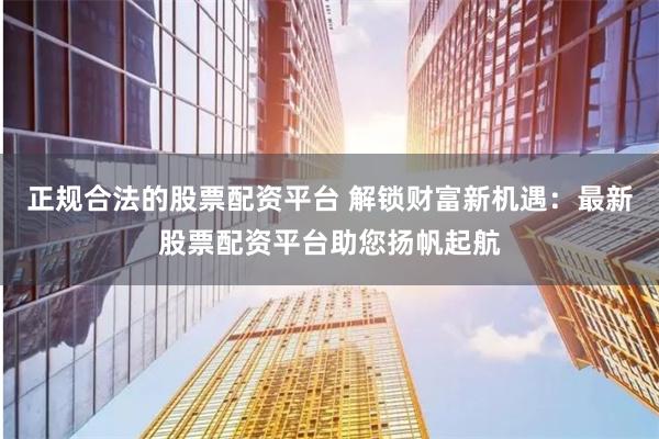 正规合法的股票配资平台 解锁财富新机遇：最新股票配资平台助您扬帆起航