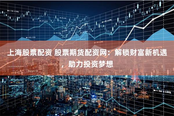 上海股票配资 股票期货配资网：解锁财富新机遇，助力投资梦想