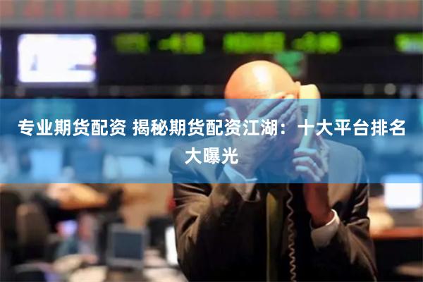 专业期货配资 揭秘期货配资江湖：十大平台排名大曝光