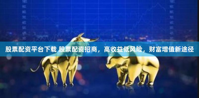 股票配资平台下载 股票配资招商，高收益低风险，财富增值新途径