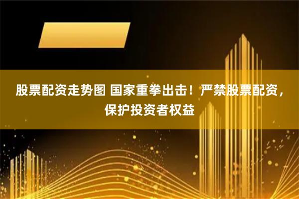 股票配资走势图 国家重拳出击！严禁股票配资，保护投资者权益