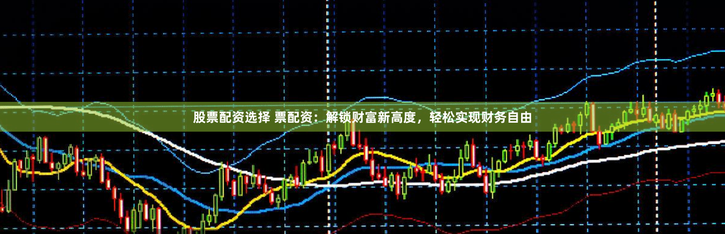 股票配资选择 票配资：解锁财富新高度，轻松实现财务自由