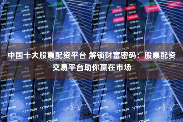中国十大股票配资平台 解锁财富密码：股票配资交易平台助你赢在市场