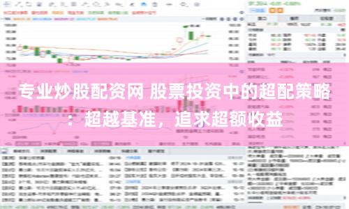 专业炒股配资网 股票投资中的超配策略：超越基准，追求超额收益