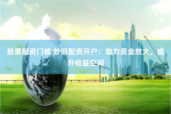 股票配资门槛 炒股配资开户：助力资金放大，提升收益空间