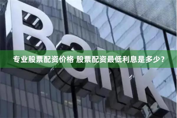 专业股票配资价格 股票配资最低利息是多少？