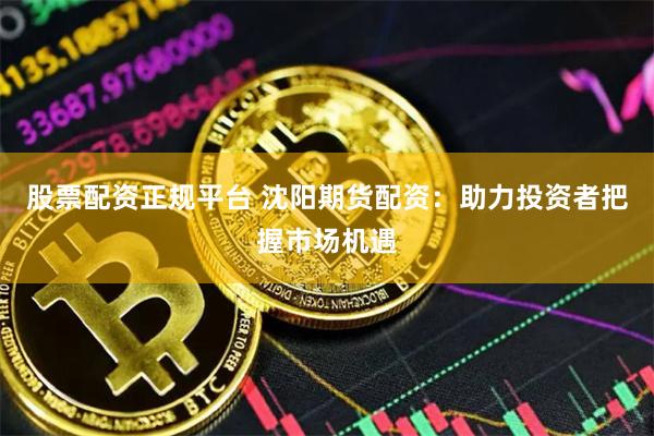 股票配资正规平台 沈阳期货配资：助力投资者把握市场机遇