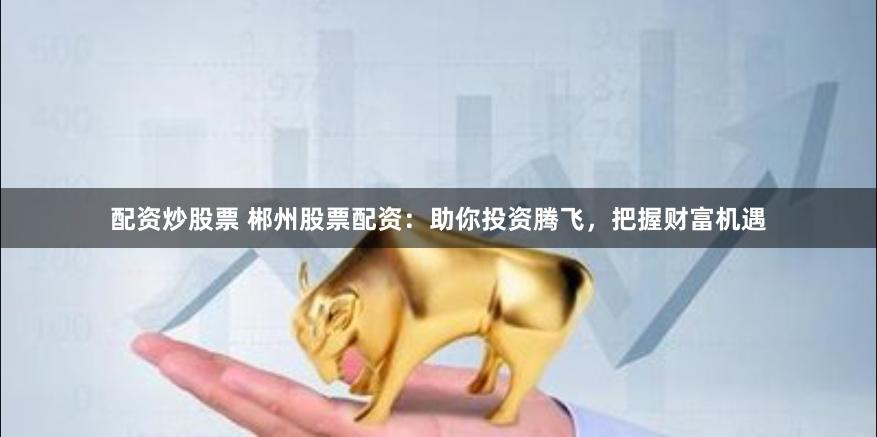 配资炒股票 郴州股票配资：助你投资腾飞，把握财富机遇