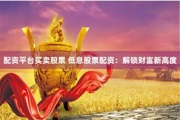 配资平台买卖股票 低息股票配资：解锁财富新高度