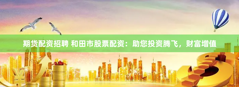 期货配资招聘 和田市股票配资：助您投资腾飞，财富增值