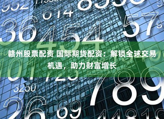 赣州股票配资 国际期货配资：解锁全球交易机遇，助力财富增长