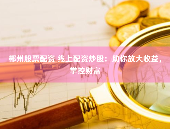 郴州股票配资 线上配资炒股：助你放大收益，掌控财富