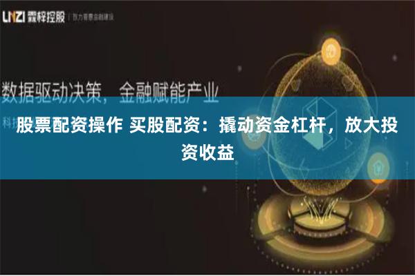 股票配资操作 买股配资：撬动资金杠杆，放大投资收益