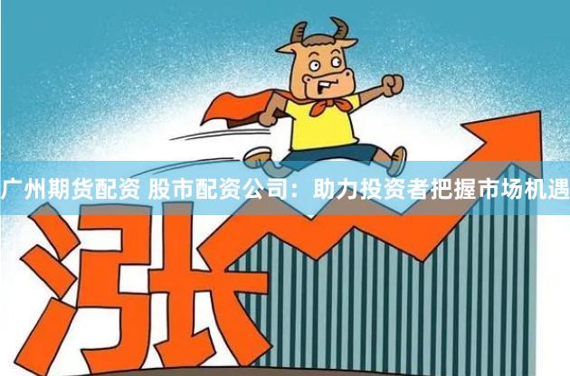 广州期货配资 股市配资公司：助力投资者把握市场机遇