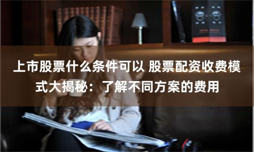 上市股票什么条件可以 股票配资收费模式大揭秘:了解不同方案的费用