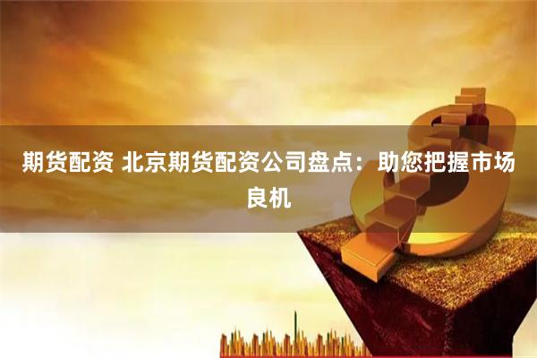 期货配资 北京期货配资公司盘点：助您把握市场良机