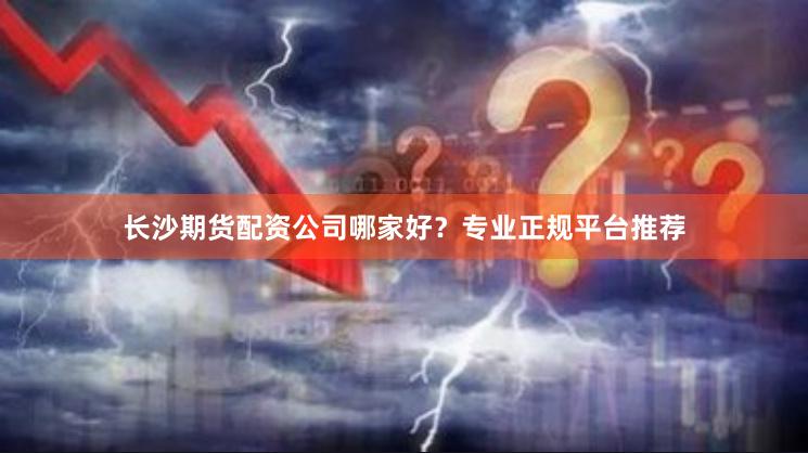 长沙期货配资公司哪家好？专业正规平台推荐