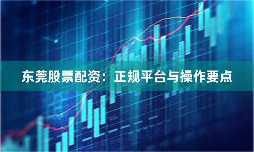 东莞股票配资：正规平台与操作要点