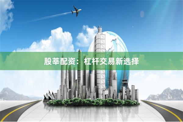 股莘配资：杠杆交易新选择